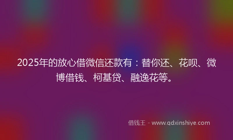 2025年的放心借微信还款有：替你还、花呗、微博借钱、柯基贷、融逸花等。