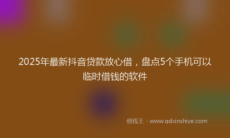 2025年最新抖音贷款放心借，盘点5个手机可以临时借钱的软件