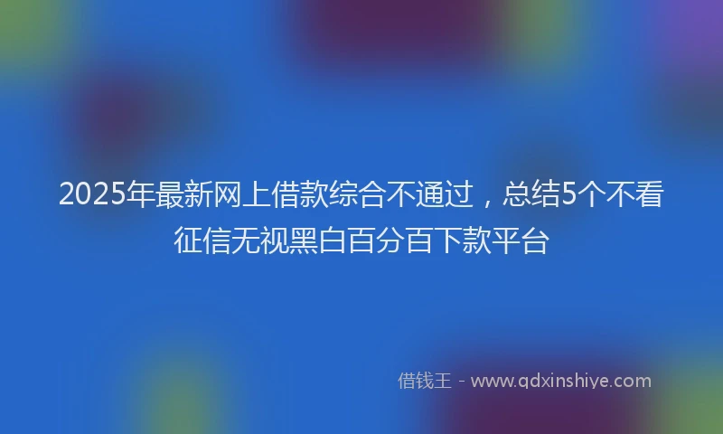 2025年最新网上借款综合不通过，总结5个不看征信无视黑白百分百下款平台