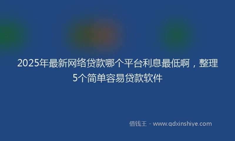 2025年最新网络贷款哪个平台利息最低啊，整理5个简单容易贷款软件