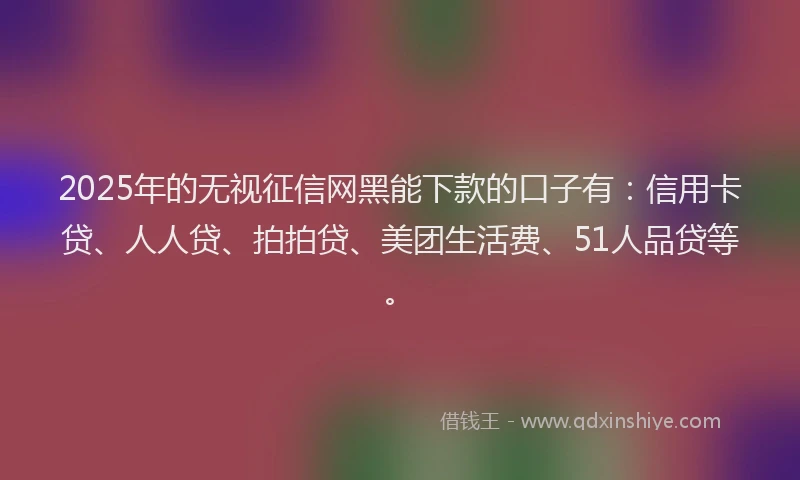 2025年的无视征信网黑能下款的口子有：信用卡贷、人人贷、拍拍贷、美团生活费、51人品贷等。