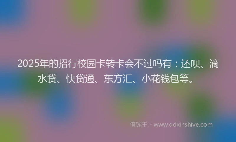 2025年的招行校园卡转卡会不过吗有：还呗、滴水贷、快贷通、东方汇、小花钱包等。