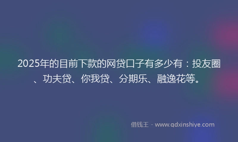 2025年的目前下款的网贷口子有多少有：投友圈、功夫贷、你我贷、分期乐、融逸花等。