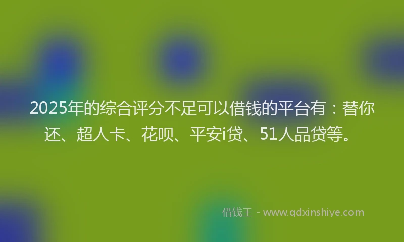 2025年的综合评分不足可以借钱的平台有：替你还、超人卡、花呗、平安i贷、51人品贷等。