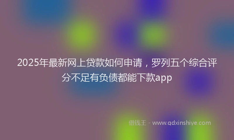 2025年最新网上贷款如何申请，罗列五个综合评分不足有负债都能下款app