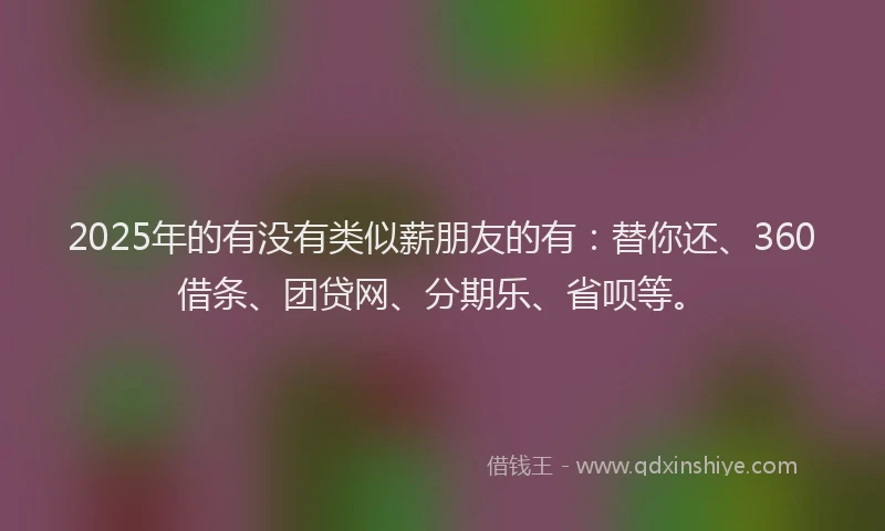 2025年的有没有类似薪朋友的有：替你还、360借条、团贷网、分期乐、省呗等。