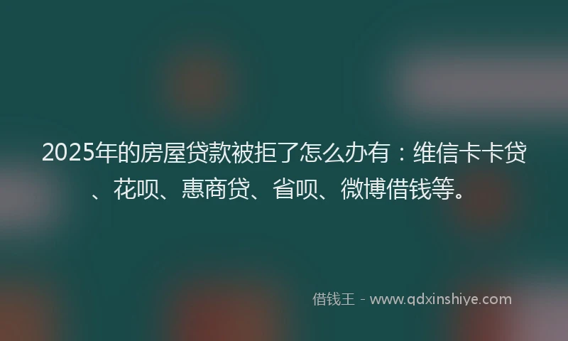2025年的房屋贷款被拒了怎么办有：维信卡卡贷、花呗、惠商贷、省呗、微博借钱等。