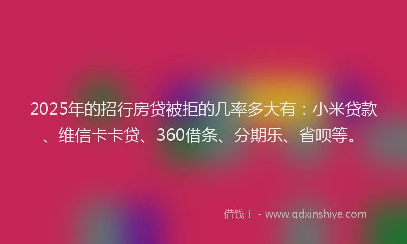 2025年的招行房贷被拒的几率多大有：小米贷款、维信卡卡贷、360借条、分期乐、省呗等。