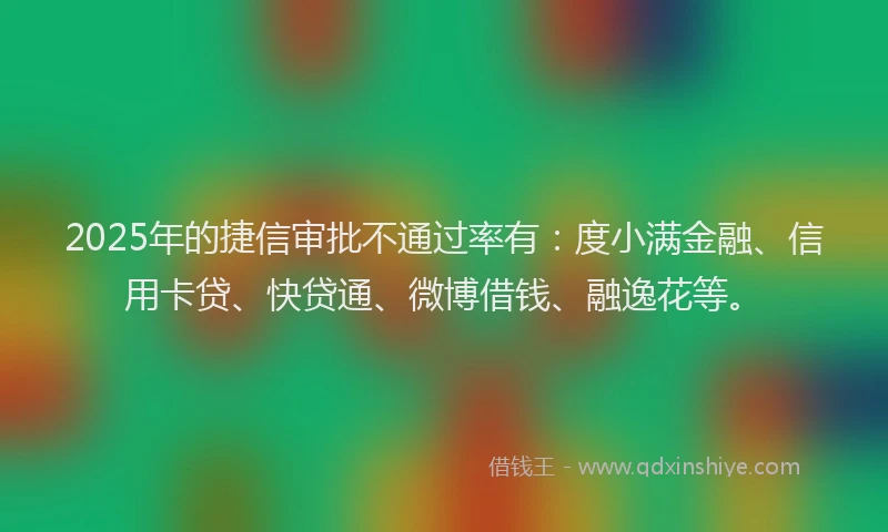 2025年的捷信审批不通过率有：度小满金融、信用卡贷、快贷通、微博借钱、融逸花等。