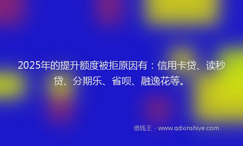2025年的提升额度被拒原因有：信用卡贷、读秒贷、分期乐、省呗、融逸花等。