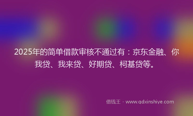 2025年的简单借款审核不通过有：京东金融、你我贷、我来贷、好期贷、柯基贷等。