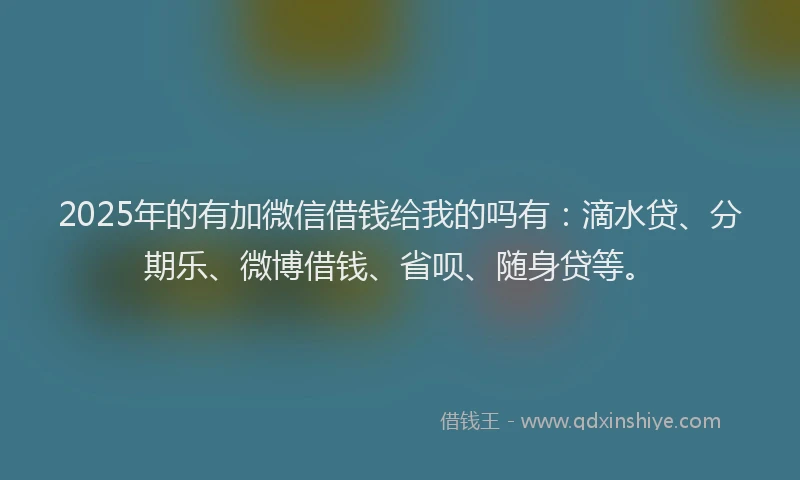 2025年的有加微信借钱给我的吗有:滴水贷、分期乐、微博借钱、省呗、随身贷等。