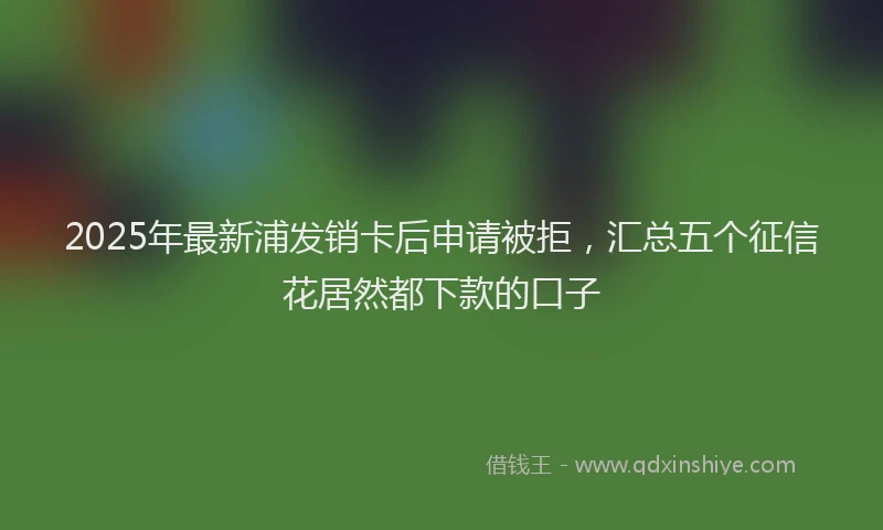 2025年最新浦发销卡后申请被拒，汇总五个征信花居然都下款的口子