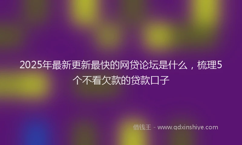 2025年最新更新最快的网贷论坛是什么，梳理5个不看欠款的贷款口子