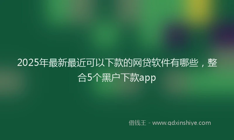 2025年最新最近可以下款的网贷软件有哪些，整合5个黑户下款app