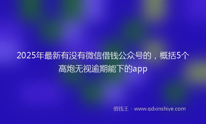 2025年最新有没有微信借钱公众号的，概括5个高炮无视逾期能下的app
