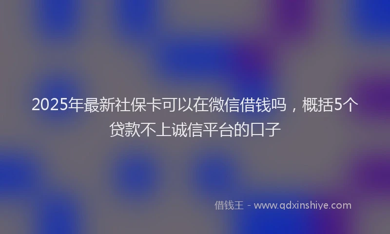 2025年最新社保卡可以在微信借钱吗，概括5个贷款不上诚信平台的口子