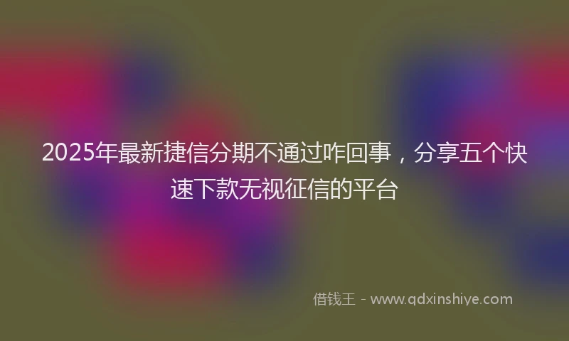 2025年最新捷信分期不通过咋回事，分享五个快速下款无视征信的平台
