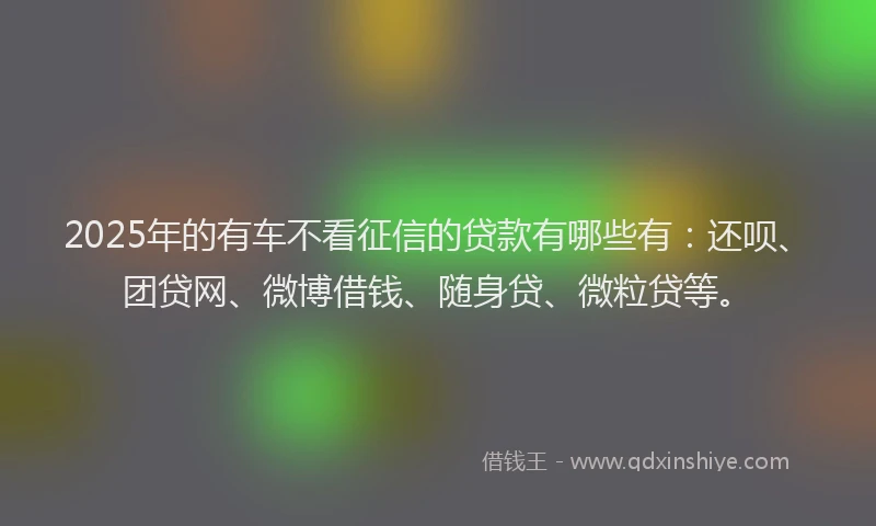 2025年的有车不看征信的贷款有哪些有：还呗、团贷网、微博借钱、随身贷、微粒贷等。