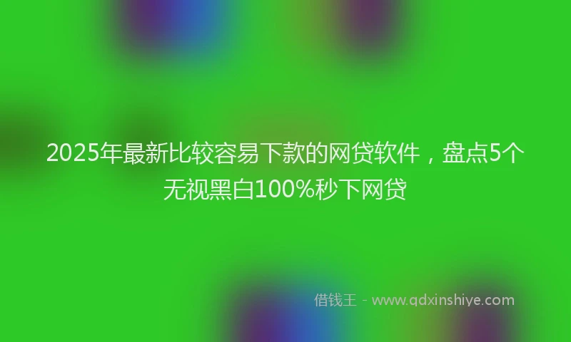 2025年最新比较容易下款的网贷软件，盘点5个无视黑白100%秒下网贷