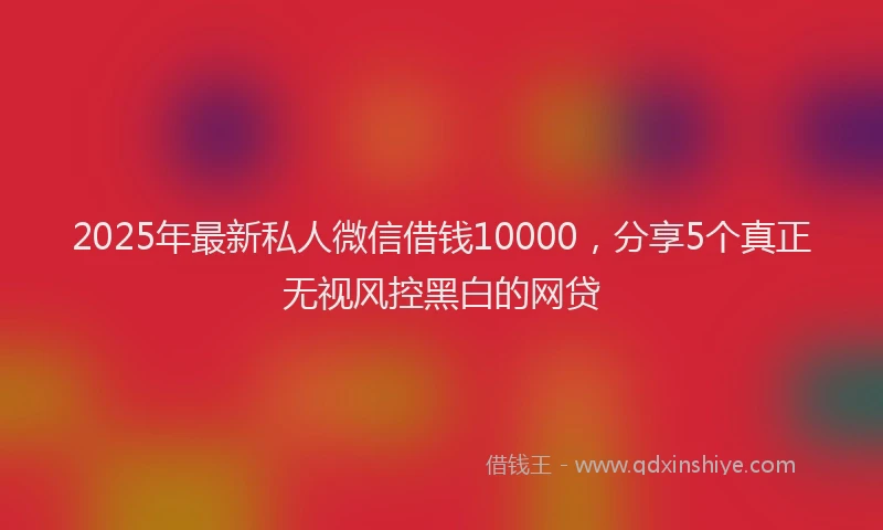 2025年最新私人微信借钱10000，分享5个真正无视风控黑白的网贷