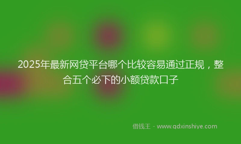 2025年最新网贷平台哪个比较容易通过正规，整合五个必下的小额贷款口子