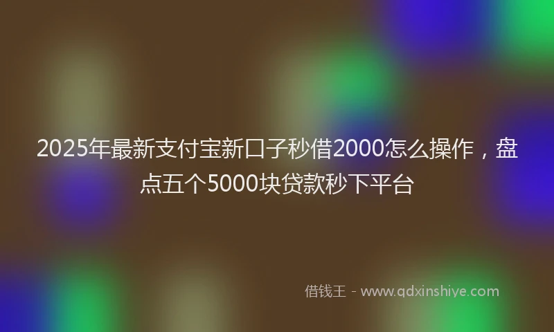 2025年最新支付宝新口子秒借2000怎么操作，盘点五个5000块贷款秒下平台