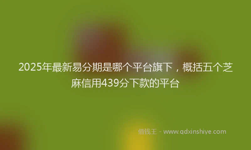 2025年最新易分期是哪个平台旗下，概括五个芝麻信用439分下款的平台
