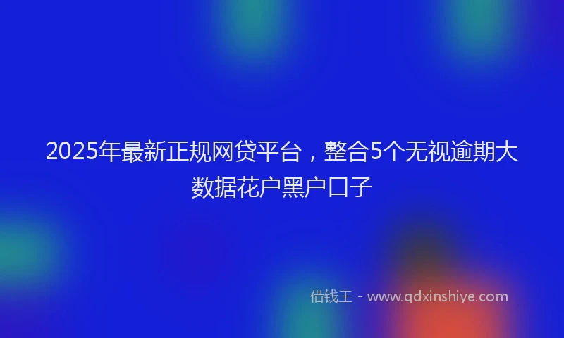 2025年最新正规网贷平台，整合5个无视逾期大数据花户黑户口子