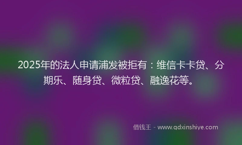 2025年的法人申请浦发被拒有：维信卡卡贷、分期乐、随身贷、微粒贷、融逸花等。