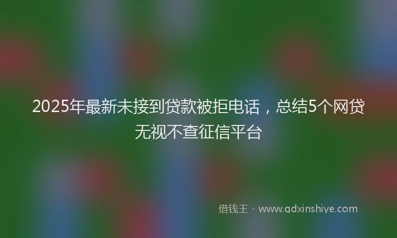 2025年最新未接到贷款被拒电话，总结5个网贷无视不查征信平台