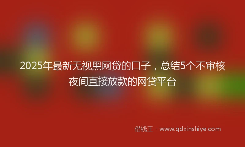 2025年最新无视黑网贷的口子，总结5个不审核夜间直接放款的网贷平台