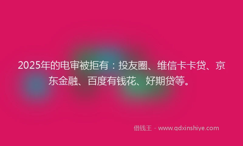2025年的电审被拒有：投友圈、维信卡卡贷、京东金融、百度有钱花、好期贷等。