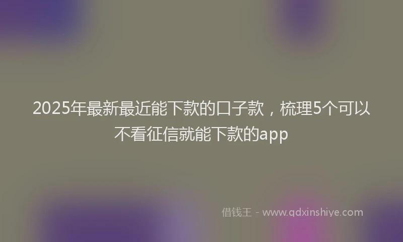 2025年最新最近能下款的口子款,梳理5个可以不看征信就能下款的app