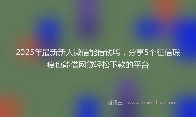 2025年最新新人微信能借钱吗，分享5个征信瑕疵也能借网贷轻松下款的平台