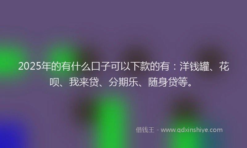2025年的有什么口子可以下款的有：洋钱罐、花呗、我来贷、分期乐、随身贷等。