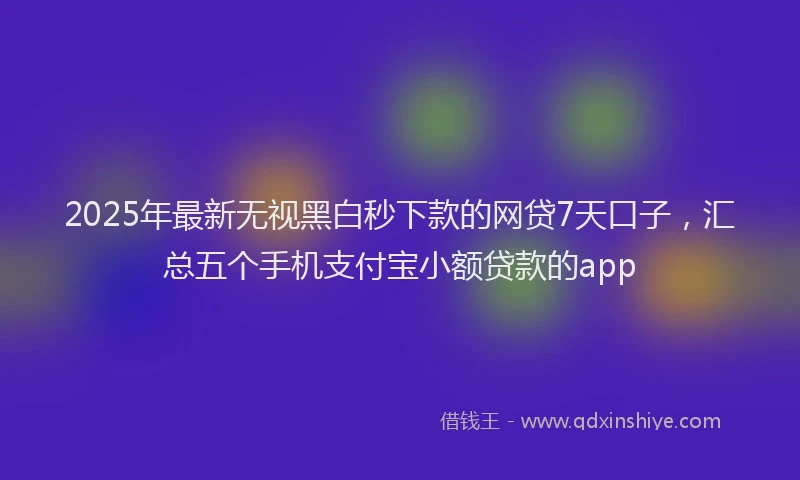 2025年最新无视黑白秒下款的网贷7天口子，汇总五个手机支付宝小额贷款的app