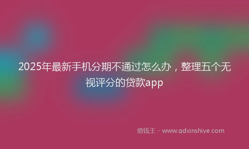 2025年最新手机分期不通过怎么办，整理五个无视评分的贷款app