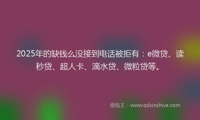 2025年的缺钱么没接到电话被拒有：e微贷、读秒贷、超人卡、滴水贷、微粒贷等。