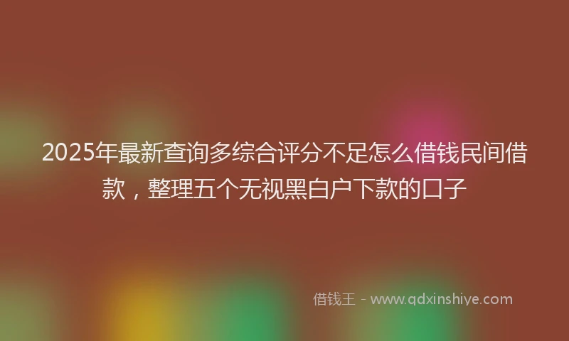 2025年最新查询多综合评分不足怎么借钱民间借款，整理五个无视黑白户下款的口子