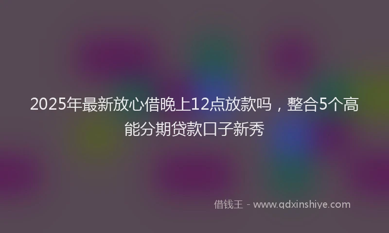 2025年最新放心借晚上12点放款吗，整合5个高能分期贷款口子新秀