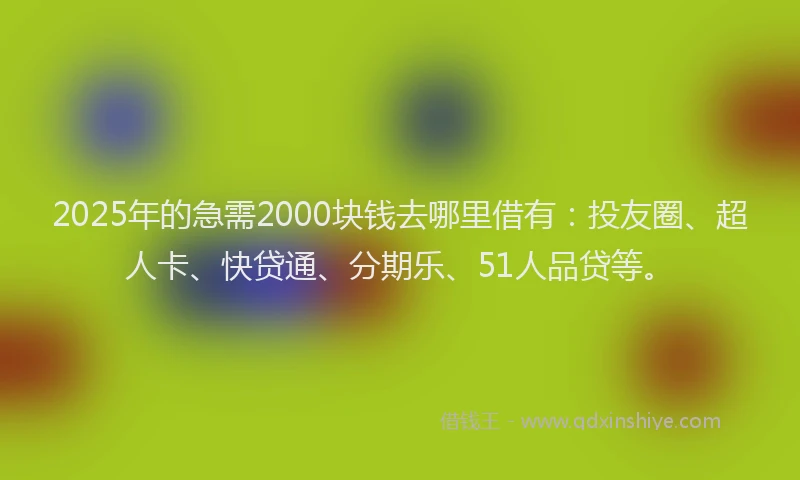 2025年的急需2000块钱去哪里借有：投友圈、超人卡、快贷通、分期乐、51人品贷等。
