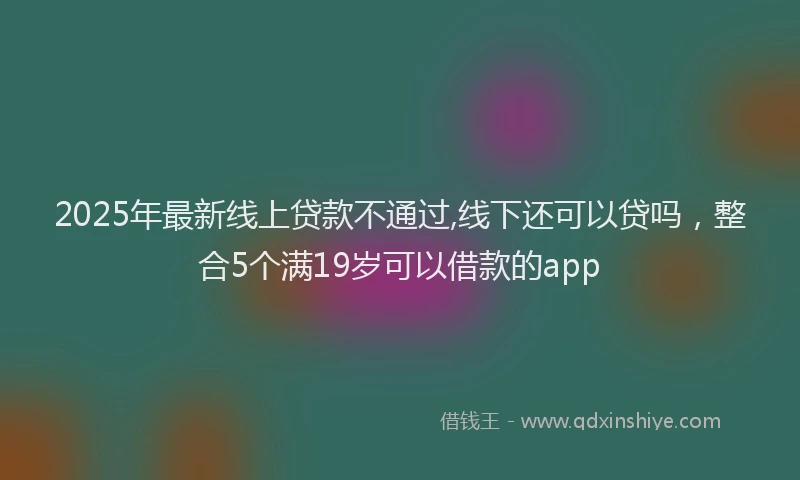 2025年最新线上贷款不通过,线下还可以贷吗，整合5个满19岁可以借款的app