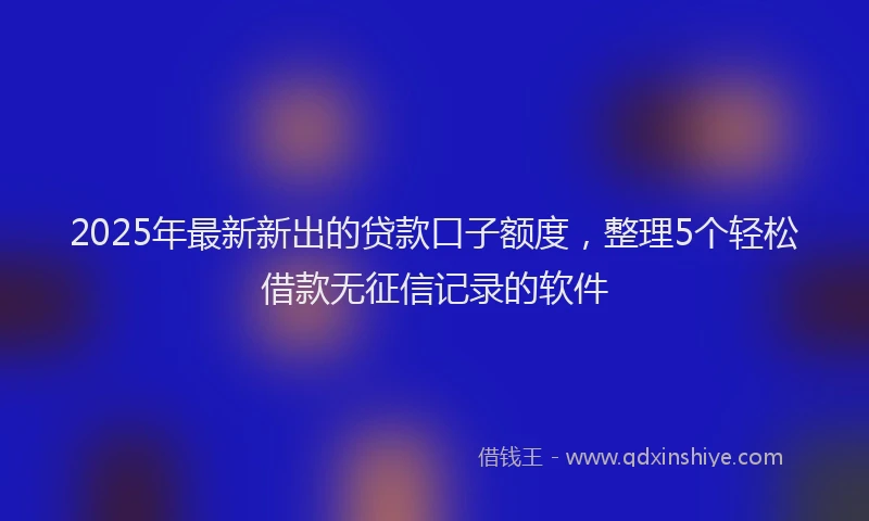 2025年最新新出的贷款口子额度，整理5个轻松借款无征信记录的软件