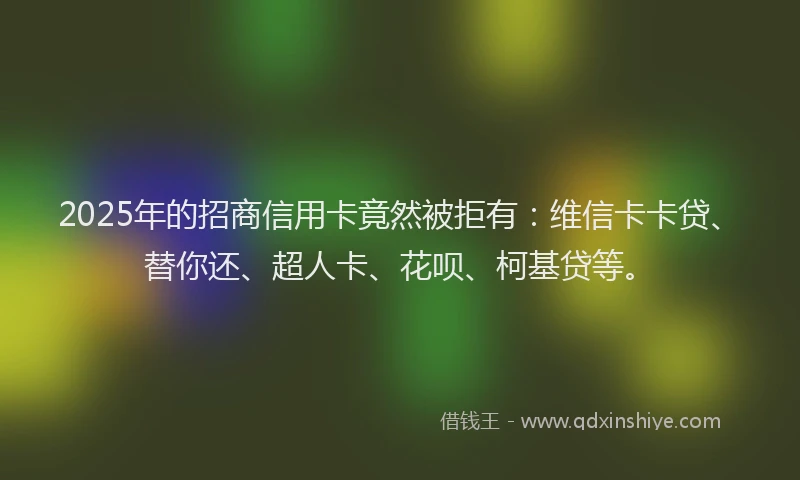 2025年的招商信用卡竟然被拒有：维信卡卡贷、替你还、超人卡、花呗、柯基贷等。