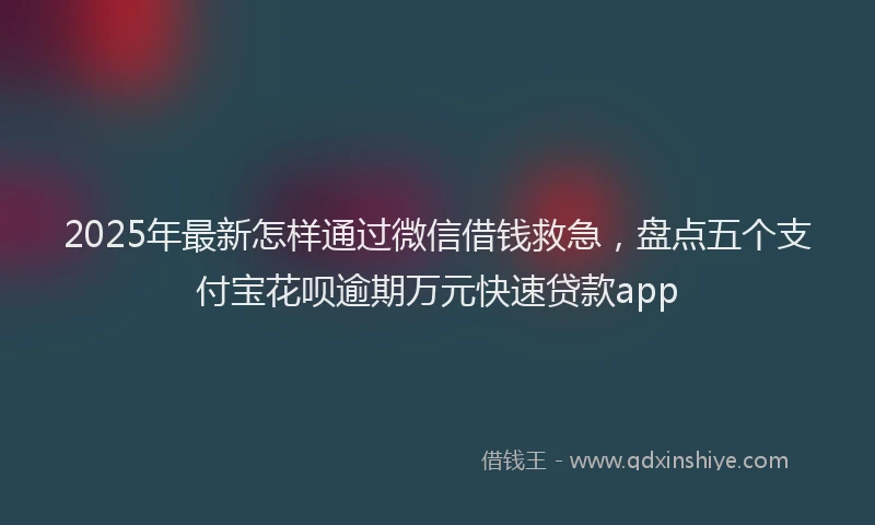 2025年最新怎样通过微信借钱救急，盘点五个支付宝花呗逾期万元快速贷款app