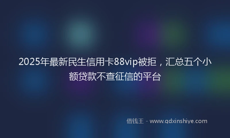 2025年最新民生信用卡88vip被拒，汇总五个小额贷款不查征信的平台