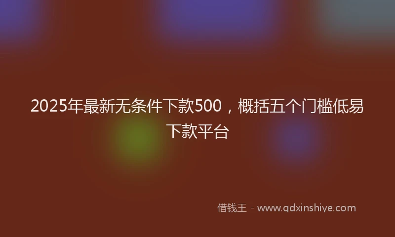 2025年最新无条件下款500，概括五个门槛低易下款平台