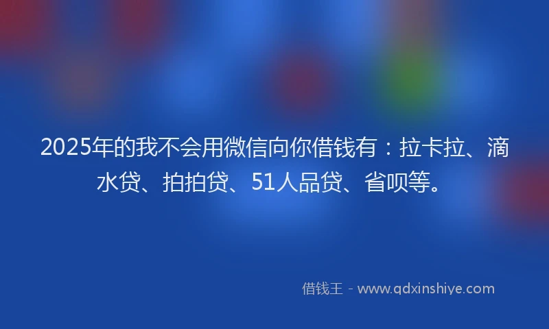2025年的我不会用微信向你借钱有：拉卡拉、滴水贷、拍拍贷、51人品贷、省呗等。