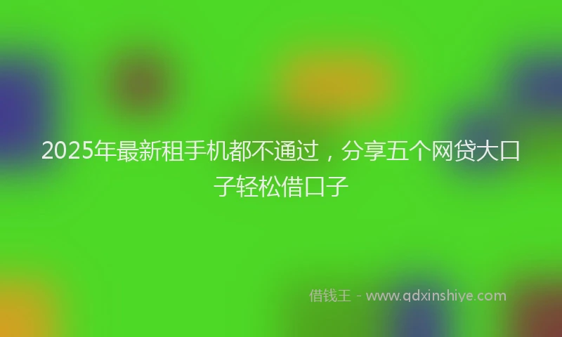 2025年最新租手机都不通过,分享五个网贷大口子轻松借口子